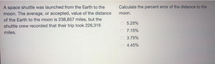 A space shuttle was launched from the Earth to the
moon. The average, or accepted, value of the distance
of the Earth to the moon is 238,857 miles, but the
shuttle crew recorded that their trip took 226,316
miles.
Calculate the percent error of the distance to the
moon.
5.25%
7.15%
3.75%
4.45%