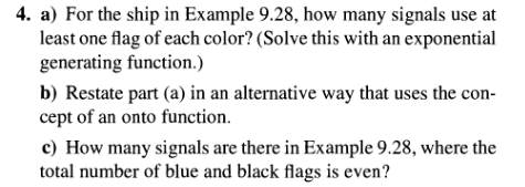 4. a) For the ship in Example 9.28, how many signals use at
least one flag of each color? (Solve this with an exponential
generating function.)
b) Restate part (a) in an alternative way that uses the con-
cept of an onto function.
c) How many signals are there in Example 9.28, where the
total number of blue and black flags is even?