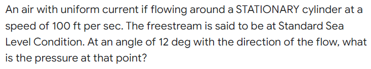 An air with uniform current if flowing around a STATIONARY cylinder at a
speed of 100 ft per sec. The freestream is said to be at Standard Sea
Level Condition. At an angle of 12 deg with the direction of the flow, what
is the pressure at that point?
