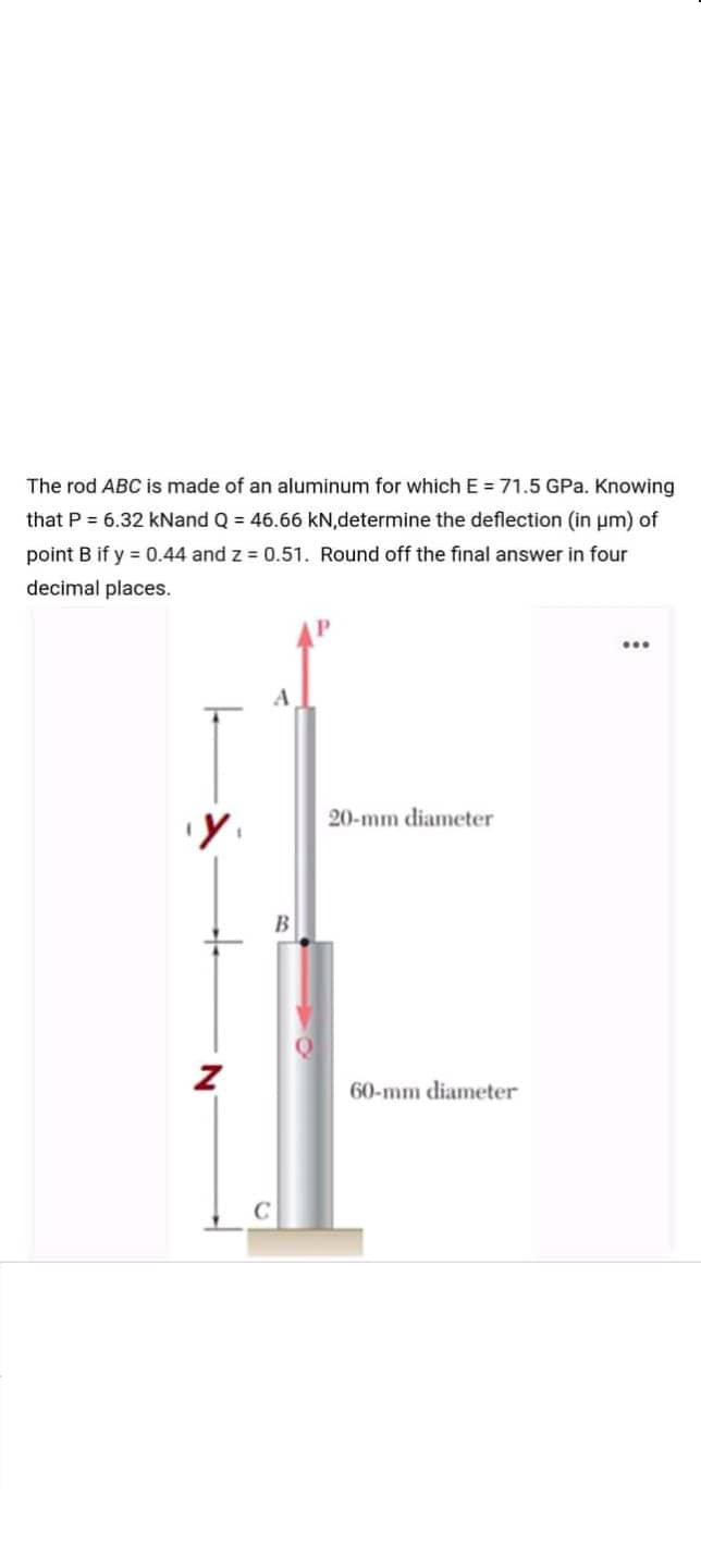 The rod ABC is made of an aluminum for which E = 71.5 GPa. Knowing
that P = 6.32 kNand Q = 46.66 kN,determine the deflection (in um) of
point B if y = 0.44 and z = 0.51. Round off the final answer in four
decimal places.
A
20-mm diameter
B
60-mm diameter
