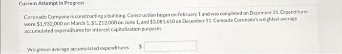 Current Attempt in Progress
Expenditures
Coronado Company is constructing a building. Construction began on February 1 and was completed on December 31.
were $1,932,000 on March 1, $1,212,000 on June 1, and $3,081,610 on December 31. Compute Coronado's weighted average
accumulated expenditures for interest capitalization purposes.
Weighted-average accumulated expenditures