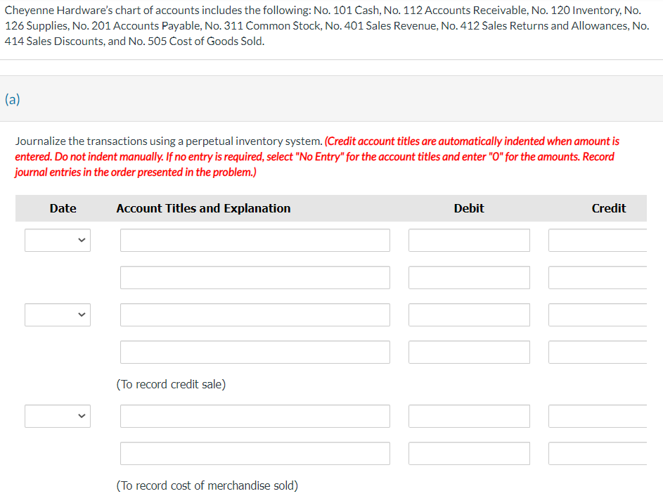 Cheyenne Hardware's chart of accounts includes the following: No. 101 Cash, No. 112 Accounts Receivable, No. 120 Inventory, No.
126 Supplies, No. 201 Accounts Payable, No. 311 Common Stock, No. 401 Sales Revenue, No. 412 Sales Returns and Allowances, No.
414 Sales Discounts, and No. 505 Cost of Goods Sold.
(a)
Journalize the transactions using a perpetual inventory system. (Credit account titles are automatically indented when amount is
entered. Do not indent manually. If no entry is required, select "No Entry" for the account titles and enter "O" for the amounts. Record
journal entries in the order presented in the problem.)
Date
<
<
Account Titles and Explanation
(To record credit sale)
(To record cost of merchandise sold)
Debit
Credit