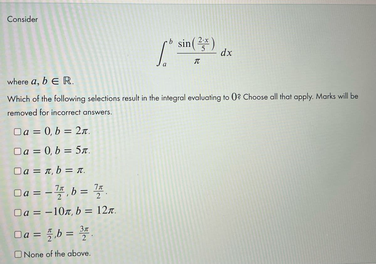 Consider
b sin()
2.x
5
dx
a
where a, b E R.
Which of the following selections result in the integral evaluating to 0? Choose all that apply. Marks will be
removed for incorrect answers.
Oa = 0, b = 2n.
Oa = 0, b = 5r.
Oa = t, b = T.
Oa = - 4, b =
4
%3D
%3D
2
Oa = –107, b = 12r.
%3D
Da = 5 b =
2
O None of the above.
