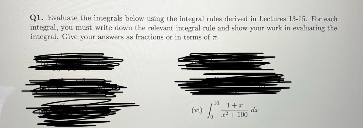 Q1. Evaluate the integrals below using the integral rules derived in Lectures 13-15. For each
integral, you must write down the relevant integral rule and show your work in evaluating the
integral. Give your answers as fractions or in terms of T.
10
(vi) /
1+ x
dx
x2 + 100
