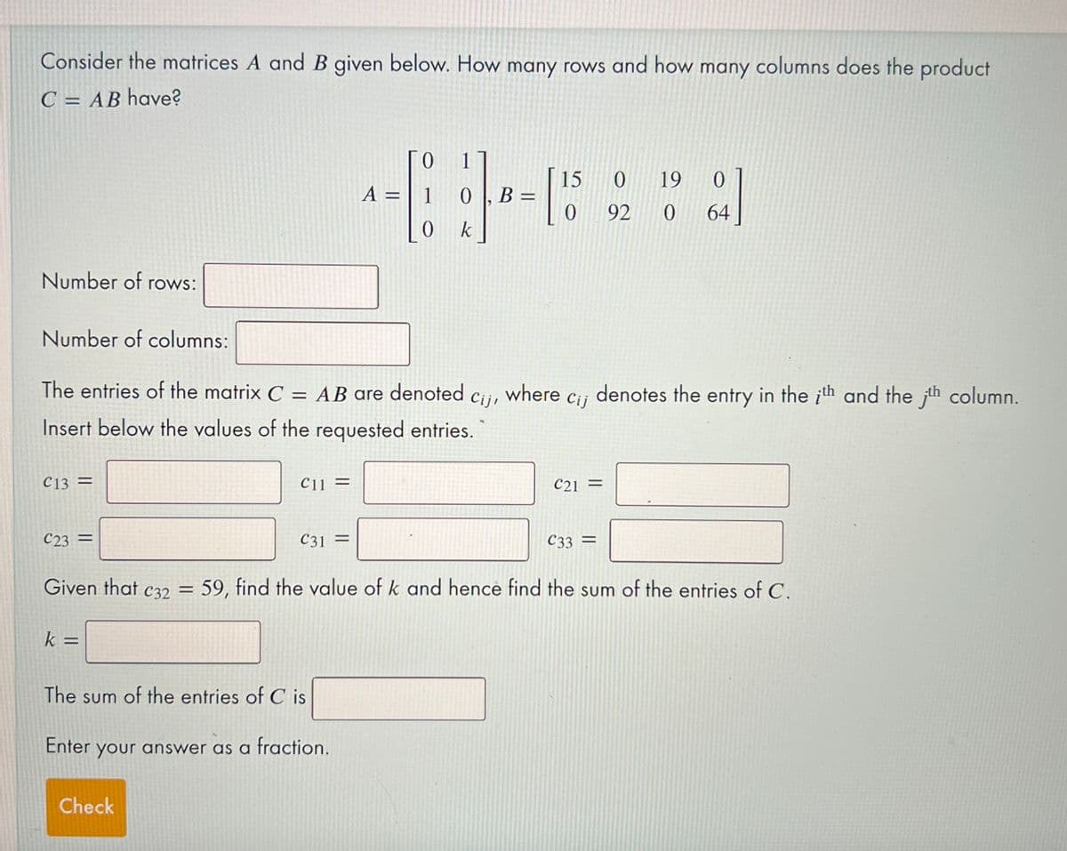 Consider the matrices A and B given below. How many rows and how many columns does the product
C = AB have?
1
A = | 1 0
15
B =
0 19
92
64
0 k
Number of rows:
Number of columns:
The entries of the matrix C = AB are denoted cij, where c¡¡ denotes the entry in the ith and the jth column.
Cij
Insert below the values of the requested entries.
C13
C13 =
C11 =
C21
%3D
C23 =
С31
%3D
C33 =
Given that c32 = 59, find the value of k and hence find the sum of the entries of C.
%3D
k =
The sum of the entries of C is
Enter your answer as a fraction.
Check
