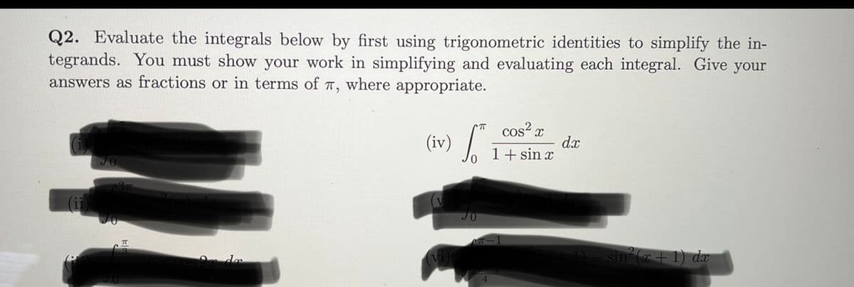 Q2. Evaluate the integrals below by first using trigonometric identities to simplify the in-
tegrands. You must show your work in simplifying and evaluating each integral. Give your
answers as fractions or in terms of T, where appropriate.
cos? x
dx
1+ sin x
(iv)
(+1) dæ
