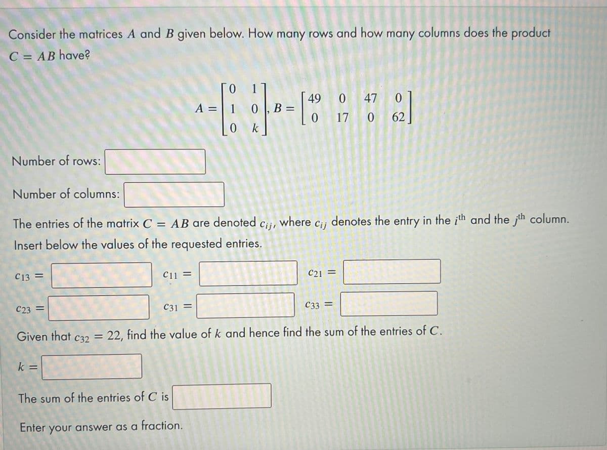 Consider the matrices A and B given below. How many rows and how many columns does the product
C = AB have?
ГО
1
A = | 1
49
0 |, B =
0 47 0
0 17 0 62
0 k
Number of rows:
Number of columns:
The entries of the matrix C = AB are denoted
Cij, where cii
denotes the entry in the ith and the jth column.
Insert below the values of the requested entries.
C13 =
C11 =
C21 =
C23 =
C31 =
C33 =
Given that c32 = 22, find the value of k and hence find the sum of the entries of C.
%3D
The sum of the entries of C is
Enter your answer as a fraction.
