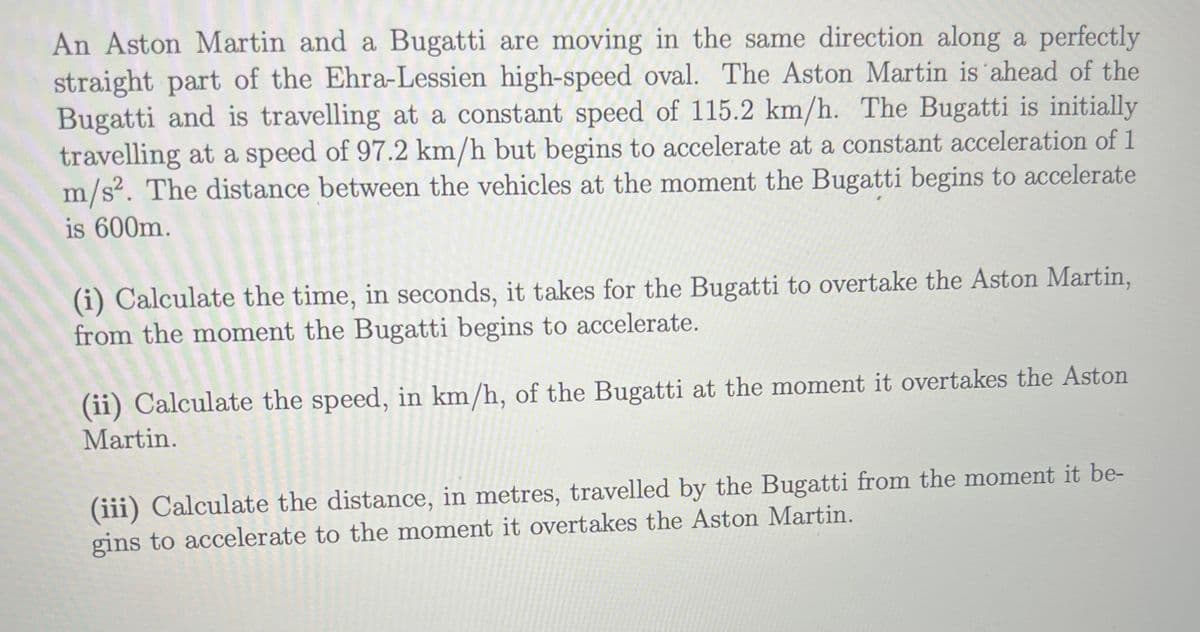 An Aston Martin and a Bugatti are moving in the same direction along a perfectly
straight part of the Ehra-Lessien high-speed oval. The Aston Martin is ahead of the
Bugatti and is travelling at a constant speed of 115.2 km/h. The Bugatti is initially
travelling at a speed of 97.2 km/h but begins to accelerate at a constant acceleration of 1
m/s². The distance between the vehicles at the moment the Bugatti begins to accelerate
is 600m.
(i) Calculate the time, in seconds, it takes for the Bugatti to overtake the Aston Martin,
from the moment the Bugatti begins to accelerate.
(ii) Calculate the speed, in km/h, of the Bugatti at the moment it overtakes the Aston
Martin.
(iii) Calculate the distance, in metres, travelled by the Bugatti from the moment it be-
gins to accelerate to the moment it overtakes the Aston Martin.
