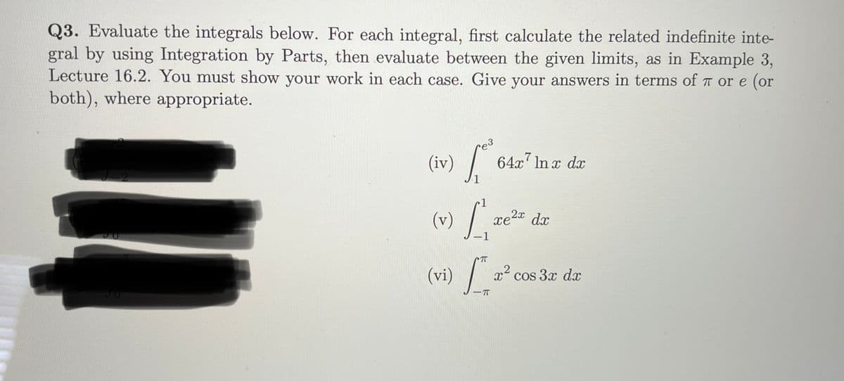 Q3. Evaluate the integrals below. For each integral, first calculate the related indefinite inte-
gral by using Integration by Parts, then evaluate between the given limits, as in Example 3,
Lecture 16.2. You must show your work in each case. Give your answers in terms of T or e (or
both), where appropriate.
e3
(iv)
64x7 In x dx
1
xe2a dx
1
(vi)
r' cos
cos 3x dx
-IT
