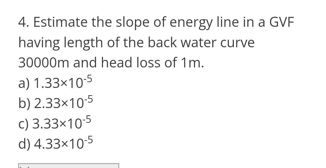 4. Estimate the slope of energy line in a GVF
having length of the back water curve
30000m and head loss of 1m.
a) 1.33×10-5
b) 2.33×10-5
c) 3.33x10-5
d) 4.33x10-5
