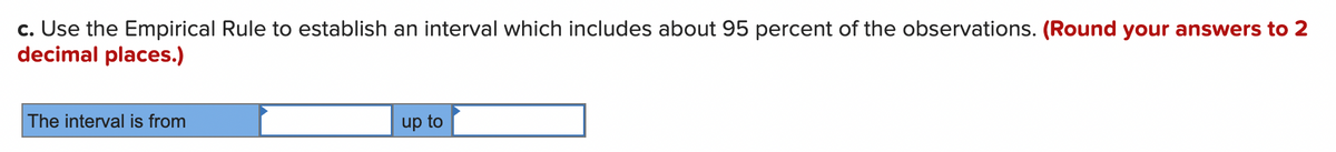 c. Use the Empirical Rule to establish an interval which includes about 95 percent of the observations. (Round your answers to 2
decimal places.)
The interval is from
up to
