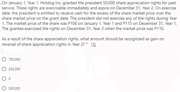 .On January 1, Year 1, Hotdog Inc. granted the president 50,000 share appreciation rights for past
service. These rights are exercisable immediately and expire on December 31, Year 2. On exercise
date, the president is entitled to receive cash for the excess of the share market price over the
share market price on the grant date. The president did not exercise any of the rights during Year
1. The market price of the share was P100 on January 1, Year 1 and P115 on December 31, Year 1.
The grantee exercised the rights on December 31, Year 2 when the market price was P110.
As a result of the share appreciation rights, what amount should be recognized as gain on
reversal of share appreciation rights in Year 2? * G
750,000
O 250,000
O 500,000
