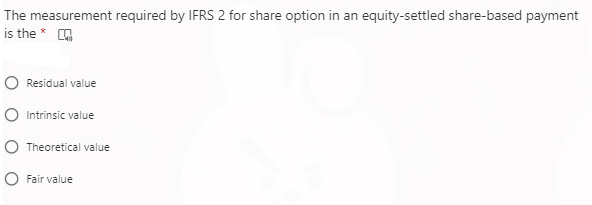 The measurement required by IFRS 2 for share option in an equity-settled share-based payment
is the *
Residual value
Intrinsic value
Theoretical value
Fair value
