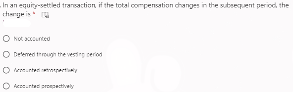 .In an equity-settled transaction, if the total compensation changes in the subsequent period, the
change is * O
O Not accounted
O Deferred through the vesting period
O Accounted retrospectively
O Accounted prospectively
