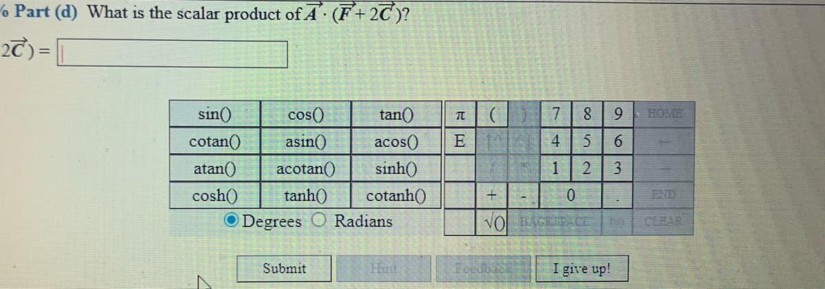 % Part (d) What is the scalar product of A (F+2C)?
2T) = |
sin()
tan()
7 8
HOME
cos()
asin()
9.
cotan()
acos()
E
4
6
atan()
acotan()
sinh()
1
3
+
tanh()
O Degrees
cosh()
cotanh()
END
Radians
VO BASE
CLRAR
CE
Submit
Hint
I give up!
