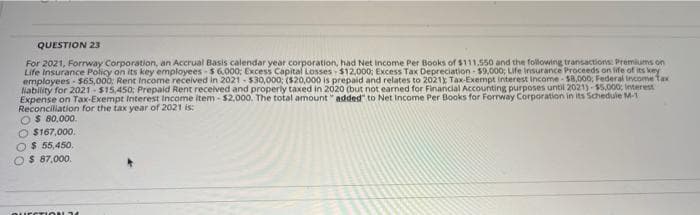 QUESTION 23
For 2021, Forrway Corporation, an Accrual Basis calendar year corporation, had Net income Per Books of $111.550 and the following transactions Premiums on
Life Insurance Policy on its key employees - $6.000: Excess Capital Losses $12,000; Excess Tax Depreciation - $9.000; Life insurance Proceeds on ife of its key
employees - $s65,000: Rent Income received in 2021 - $30,000: ($20,000 is prepaid and relates to 2021x Tax-Exempt interest Income - $8,000: Federal income Tax
Nability for 2021- $15,450; Prepaid Rent received and properly taxed in 2020 (but not earned for Financial Accounting purposes until 2021)-55,000: Interest
Expense on Tax-Exempt Interest Income item - $2.000. The total amount " added" to Net Income Per Books for Forrway Corporation in its Schedule M-1
Reconciliation for the tax year of 2021 is:
O$ 80,000.
O $167,000.
$ 55,450.
$ 87,000.
