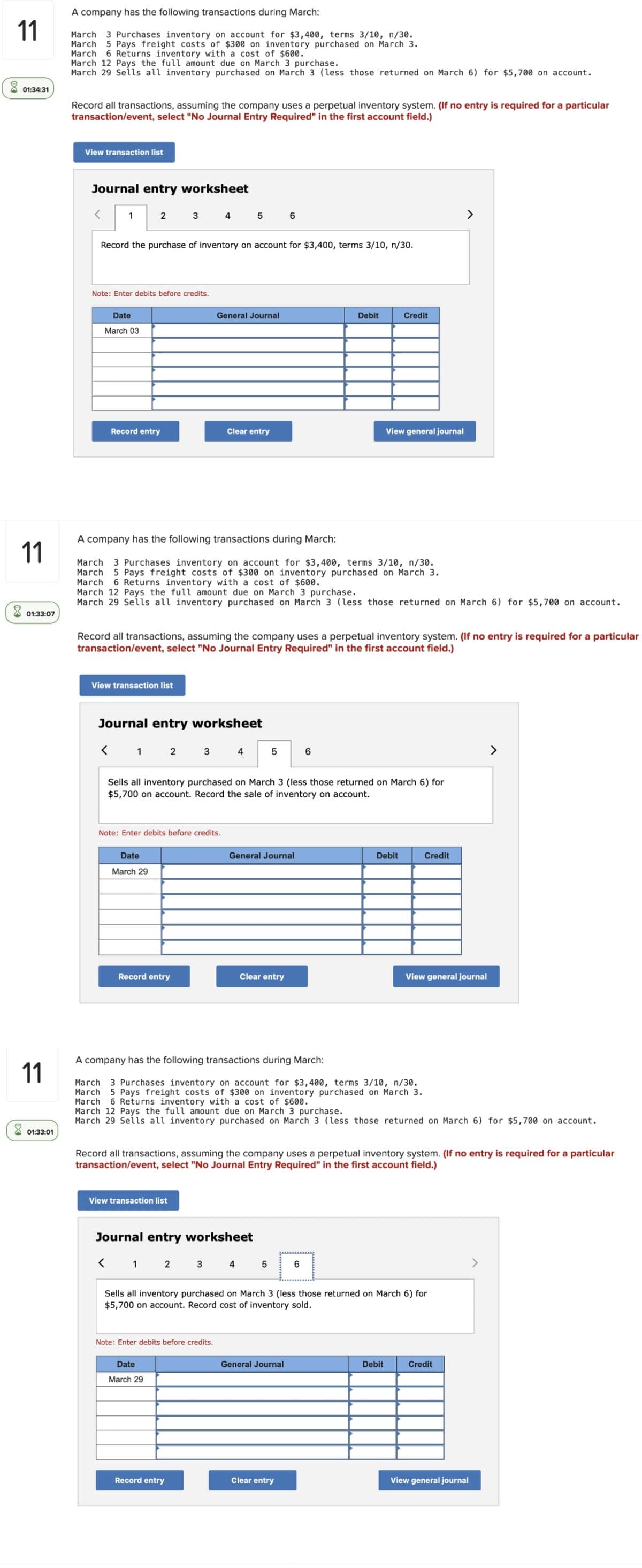 A company has the following transactions during March:
11
March 3 Purchases inventory on account for $3,400, terms 3/10, n/30.
March 5 Pays freight costs of $300 on inventory purchased on March 3.
March
6 Returns inventory with a cost of $600.
March 12 Pays the full amount due on March 3 purchase.
March 29 Sells all inventory purchased on March 3 (less those returned on March 6) for $5,700 on account.
01:34:31
Record all transactions, assuming the company uses a perpetual inventory system. (If no entry is required for a particular
transaction/event, select "No Journal Entry Required" in the first account field.)
View transaction list
Journal entry worksheet
1
2
4 5 6
Record the purchase of inventory on account for $3,400, terms 3/10, n/30.
Note: Enter debits before credits.
Date
General Journal
Debit
Credit
March 03
Record entry
Clear entry
View general journal
A company has the following transactions during March:
11
March
3 Purchases inventory on account for $3,400, terms 3/10, n/30.
March 5 Pays freight costs of $300 on inventory purchased on March 3.
March
March 12 Pays the fuil amount due on March 3 purchase.
March 29 Sells all inventory purchased on March 3 (less those returned on March 6) for $5,700 on account.
6 Returns inventory with a cost of $600.
01:33:07
Record all transactions, assuming the company uses a perpetual inventory system. (If no entry is required for a particular
transaction/event, select "No Journal Entry Required" in the first account field.)
View transaction list
Journal entry worksheet
< 1 2 3
>
4
Sells all inventory purchased on March 3 (less those returned on March 6) for
$5,700 on account. Record the sale of inventory on account.
Note: Enter debits before credits.
Date
General Journal
Debit
Credit
March 29
Record entry
Clear entry
View general journal
A company has the following transactions during March:
11
March 3 Purchases inventory on account for $3,400, terms 3/10, n/30.
March
March
March 12 Pays the full amount due on March 3 purchase.
March 29 Sells all inventory purchased on March 3 (less those returned on March 6) for $5,700 on account.
5 Pays freight costs of $300 on inventory purchased on March 3.
6 Returns inventory with a cost of $600.
X 01:33:01
Record all transactions, assuming the company uses a perpetual inventory system. (If no entry is required for a particular
transaction/event, select "No Journal Entry Required" in the first account field.)
View transaction list
Journal entry worksheet
< 1 2
3 4
Sells all inventory purchased on March 3 (less those returned on March 6) for
$5,700 on account. Record cost of inventory sold.
Note: Enter debits before credits.
Date
General Journal
Debit
Credit
March 29
Record entry
Clear entry
View general journal
