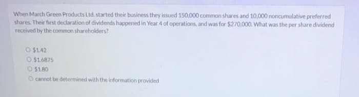 When March Green Products Ltd. started their business they issued 150,000 common shares and 10,000 noncumulative preferred
shares. Their first declaration of dividends happened in Year 4 of operations, and was for $270,000. What was the per share dividend
received by the common shareholders?
O $142
O $1.6875
O $1.80
O cannot be determined with the information provided
