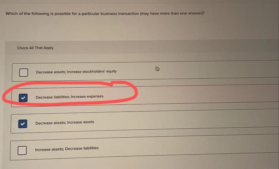 Which of the following is possible for a particular business transaction (may have more than one answer)?
Check All That Apply
Decrease assets; Increase stockholders' equity
Decrease liabilities; Increase expenses
Decrease assets; Increase assets
Increase assets; Decrease liabilities
