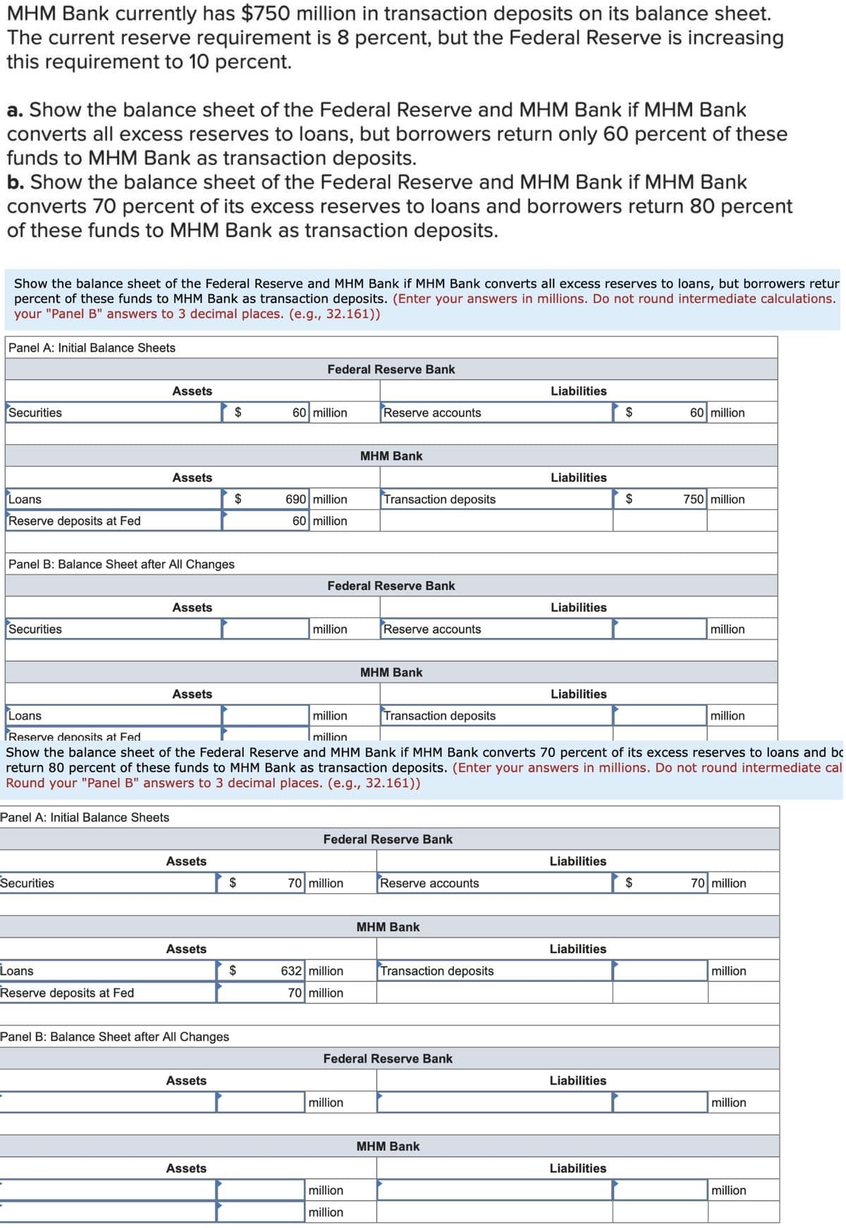 MHM Bank currently has $750 million in transaction deposits on its balance sheet.
The current reserve requirement is 8 percent, but the Federal Reserve is increasing
this requirement to 10 percent.
a. Show the balance sheet of the Federal Reserve and MHM Bank if MHM Bank
converts all excess reserves to loans, but borrowers return only 60 percent of these
funds to MHM Bank as transaction deposits.
b. Show the balance sheet of the Federal Reserve and MHM Bank if MHM Bank
converts 70 percent of its excess reserves to loans and borrowers return 80 percent
of these funds to MHM Bank as transaction deposits.
Show the balance sheet of the Federal Reserve and MHM Bank if MHM Bank converts all excess reserves to loans, but borrowers retur
percent of these funds to MHM Bank as transaction deposits. (Enter your answers in millions. Do not round intermediate calculations.
your "Panel B" answers to 3 decimal places. (e.g., 32.161))
Panel A: Initial Balance Sheets
Federal Reserve Bank
Assets
Liabilities
Securities
$
60 million
Reserve accounts
$
60 million
МНМ Bank
Assets
Liabilities
Loans
$
690 million
Transaction deposits
$
750 million
Reserve deposits at Fed
60 million
Panel B: Balance Sheet after All Changes
Federal Reserve Bank
Assets
Liabilities
Securities
million
Reserve accounts
million
МНМ Bank
Assets
Liabilities
Loans
million
Transaction deposits
million
Reserve deposits at Fed
million
Show the balance sheet of the Federal Reserve and MHM Bank if MHM Bank converts 70 percent of its excess reserves to loans and bc
return 80 percent of these funds to MHM Bank as transaction deposits. (Enter your answers in millions. Do not round intermediate cal
Round your "Panel B" answers to 3 decimal places. (e.g., 32.161))
Panel A: Initial Balance Sheets
Federal Reserve Bank
Assets
Liabilities
Securities
$
70 million
Reserve accounts
$
70 million
МНМ Bank
Assets
Liabilities
Loans
$
632 million
Transaction deposits
million
Reserve deposits at Fed
70 million
Panel B: Balance Sheet after All Changes
Federal Reserve Bank
Assets
Liabilities
million
million
МНМ Bank
Assets
Liabilities
million
milli
million
