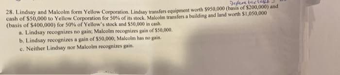 Defee tar
28. Lindsay and Malcolm form Yellow Corporation. Lindsay transfers equipment worth $950,000 (basis of $200,000) and
cash of $50,000 to Yellow Corporation for 50% of its stock, Malcolm transfers a building and land worth $1,050,000
(basis of $400,000) for 50% of Yellow's stock and $50,000 in cash.
a. Lindsay recognizes no gain; Malcolm recognizes gain of $50,000.
b. Lindsay recognizes a gain of $50,000; Malcolm has no gain.
c. Neither Lindsay nor Malcolm recognizes gain.
