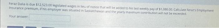 Feraz Dalia is due $12,523.00 legislated wages in lieu of notice that will be added to his last weekly pay of $1,080.00. Calculate Feraz's Employment
Insurance premium, if his employer was situated in Saskatchewan and the yearly maximum contribution will not be exceeded.
Your answer:
