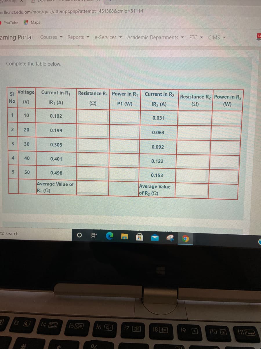 ay and Ap
odle.nct.edu.om/mod/quiz/attempt.php?attempt=D451368&cmid%3D31114
YouTube
Maps
arning Portal
Courses -
Reports -
Academic Departments -
e-Services -
ETC CIMS -
Complete the table below.
SI
Voltage
Current in R1
Resistance R, Power in R1
Current in R2
Resistance R2 Power in R2
No
(V)
IR; (A)
(2)
P1 (W)
IR2 (A)
(2)
(W)
1
10
0.102
0.031
20
0.199
0.063
3
30
0.303
0.092
40
0.401
0.122
50
0.498
0.153
Average Value of
R (2)
Average Value
of R2 (2)
to search
f3 C
f4 D
f6
f7 )
f8
f9
10
F11
0/
in
