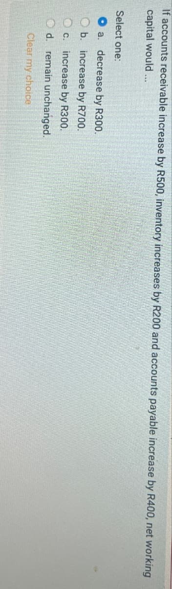 If accounts receivable increase by R500, inventory increases by R200 and accounts payable increase by R400, net working
capital would...
Select one:
decrease by R300.
a.
b. increase by R700.
C.
increase by R300.
O d. remain unchanged.
Clear my choice