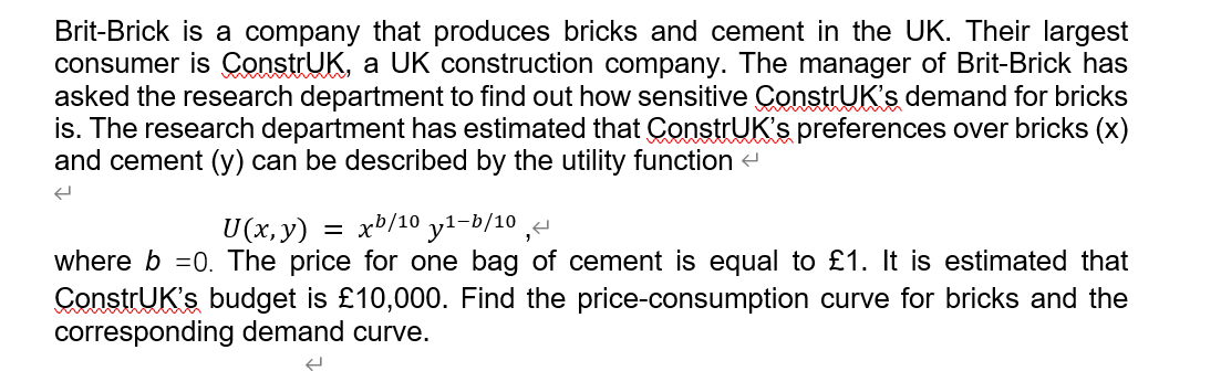 Brit-Brick is a company that produces bricks and cement in the UK. Their largest
consumer is ConstrUK, a UK construction company. The manager of Brit-Brick has
asked the research department to find out how sensitive ÇonstrUK's demand for bricks
is. The research department has estimated that ConstrUK's preferences over bricks (x)
and cement (y) can be described by the utility function -
U (x, y)
xb/10 y1-b/10 ,-
where b =0. The price for one bag of cement is equal to £1. It is estimated that
ConstrUK's budget is £10,000. Find the price-consumption curve for bricks and the
corresponding demand curve.
