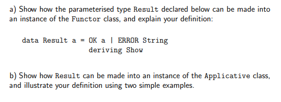 a) Show how the parameterised type Result declared below can be made into
an instance of the Functor class, and explain your definition:
data Result a = OK a | ERROR String
deriving Show
b) Show how Result can be made into an instance of the Applicative class,
and illustrate your definition using two simple examples.