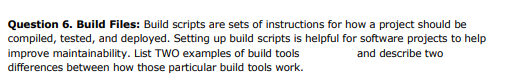 Question 6. Build Files: Build scripts are sets of instructions for how a project should be
compiled, tested, and deployed. Setting up build scripts is helpful for software projects to help
improve maintainability. List TWO examples of build tools
differences between how those particular build tools work.
and describe two
