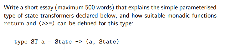 Write a short essay (maximum 500 words) that explains the simple parameterised
type of state transformers declared below, and how suitable monadic functions
return and (>>=) can be defined for this type:
type ST a State -> (a, State)