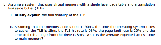 b. Assume a system that uses virtual memory with a single level page table and a translation
lookaside buffer (TLB):
i. Briefly explain the functionality of the TLB.
ii. Assuming that the memory access time is 90ns, the time the operating system takes
to search the TLB is 15ns, the TLB hit rate is 98%, the page fault rate is 20% and the
time to fetch a page from the drive is 8ms. What is the average expected access time
to main memory?
