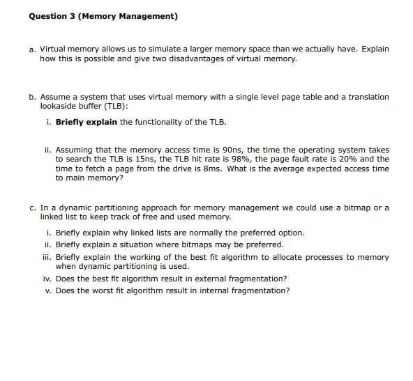 Question 3 (Memory Management)
a. Virtual memory allows us to simulate a larger memory space than we actually have. Explain
how this is possible and give two disadvantages of virtual memory.
b. Assume a system that uses virtual memory with a single level page table and a translation
lookaside buffer (TLB):
i. Briefly explain the functionality of the TLB.
ii. Assuming that the memory access time is 90ns, the time the operating system takes
to search the TLB is 15ns, the TLB hit rate is 98%, the page fault rate is 20% and the
time to fetch a page from the drive is 8ms. What is the average expected access time
to main memory?
c. In a dynamic partitioning approach for memory management we could use a bitmap or a
linked list to keep track of free and used memory.
i. Briefly explain why linked lists are normally the preferred option.
ii. Briefly explain a situation where bitmaps may be preferred.
iii. Briefly explain the working of the best fit algorithm to allocate processes to memory
when dynamic partitioning is used.
iv. Does the best fit algorithm result in external fragmentation?
v. Does the worst fit algorithm result in internal fragmentation?
