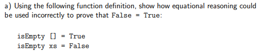 a) Using the following function definition, show how equational reasoning could
be used incorrectly to prove that False = True:
isEmpty [] = True
isEmpty xs = False