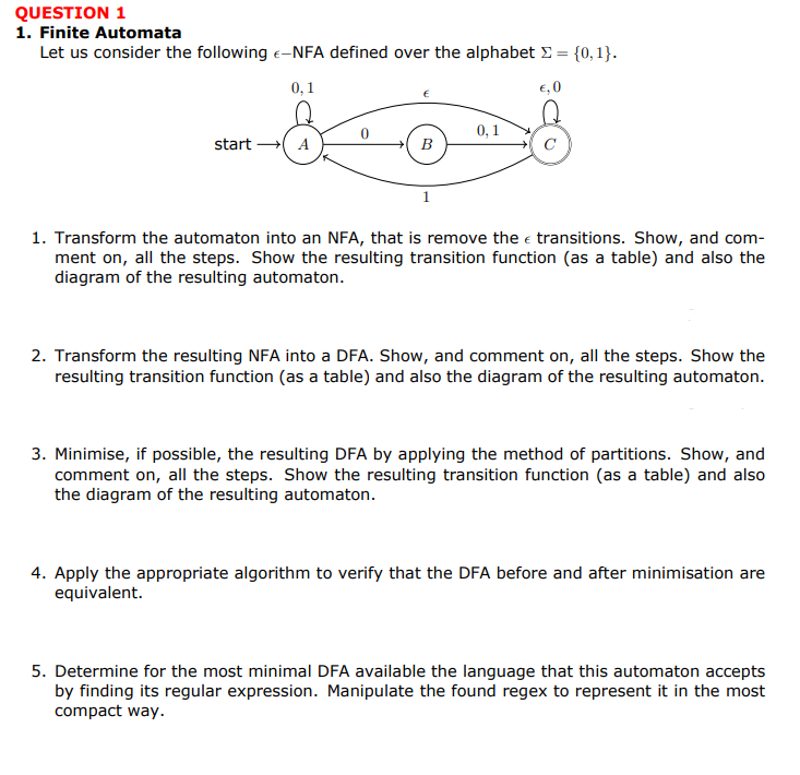 QUESTION 1
1. Finite Automata
Let us consider the following -NFA defined over the alphabet = {0,1}.
F-
0,1
€,0
0,1
start → A
B
1. Transform the automaton into an NFA, that is remove the transitions. Show, and com-
ment on, all the steps. Show the resulting transition function (as a table) and also the
diagram of the resulting automaton.
2. Transform the resulting NFA into a DFA. Show, and comment on, all the steps. Show the
resulting transition function (as a table) and also the diagram of the resulting automaton.
3. Minimise, if possible, the resulting DFA by applying the method of partitions. Show, and
comment on, all the steps. Show the resulting transition function (as a table) and also
the diagram of the resulting automaton.
4. Apply the appropriate algorithm to verify that the DFA before and after minimisation are
equivalent.
5. Determine for the most minimal DFA available the language that this automaton accepts
by finding its regular expression. Manipulate the found regex to represent it in the most
compact way.