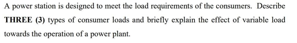 A power station is designed to meet the load requirements of the consumers. Describe
THREE (3) types of consumer loads and briefly explain the effect of variable load
towards the operation of a power plant.
