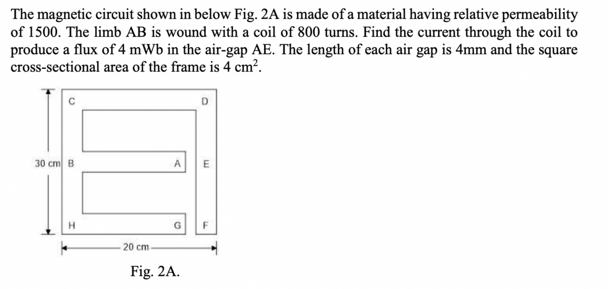 The magnetic circuit shown in below Fig. 2A is made of a material having relative permeability
of 1500. The limb AB is wound with a coil of 800 turns. Find the current through the coil to
produce a flux of 4 mWb in the air-gap AE. The length of each air gap is 4mm and the square
cross-sectional area of the frame is 4 cm?.
D.
30 cm B
A
E
G.
F
20 cm
Fig. 2A.
