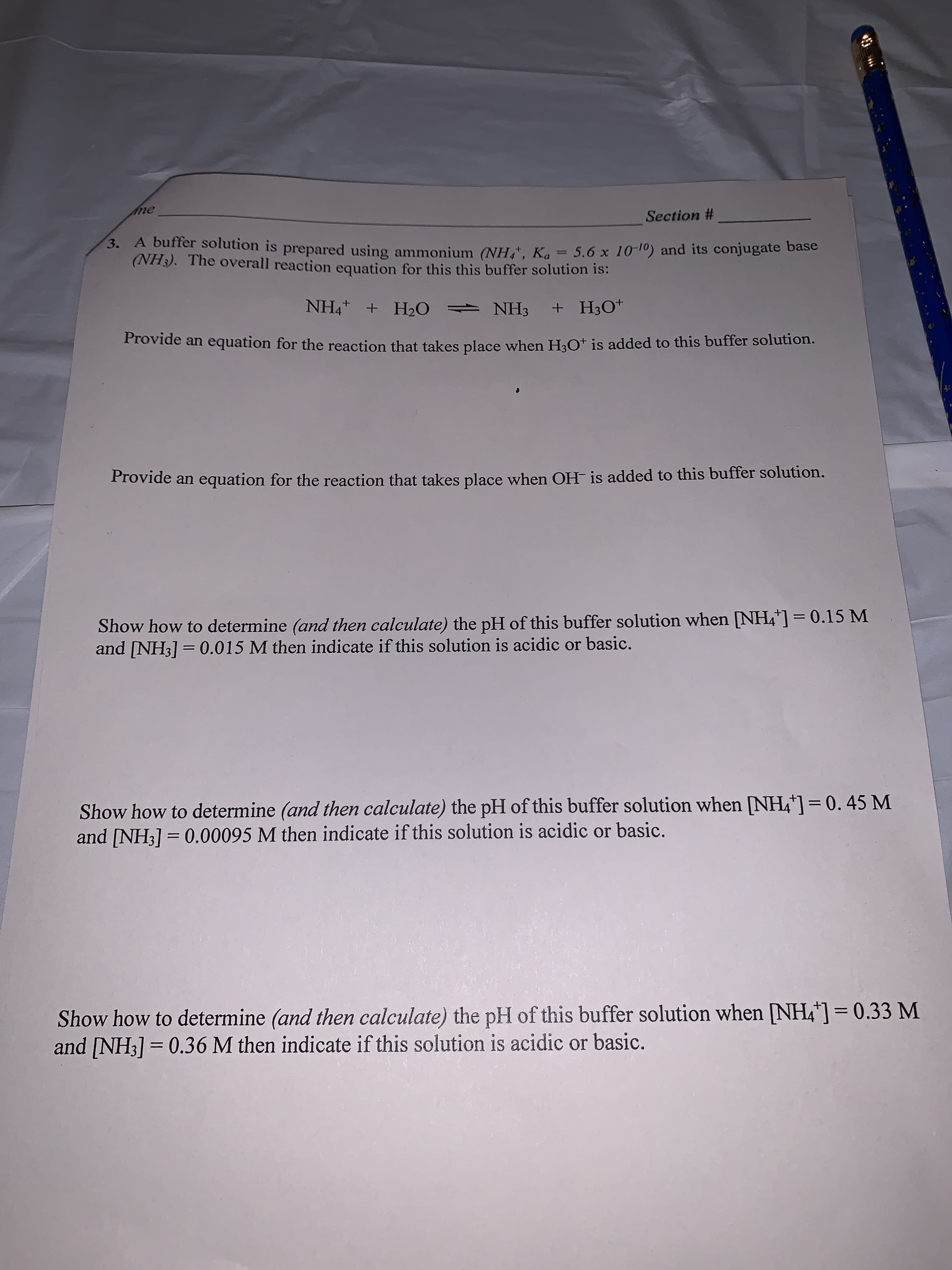 me
Section #
3. A buffer solution is prepared using ammonium (NH, Ka 5.6 x 10-10) and its conjugate base
(NH3). The overall reaction equation for this this buffer solution is:
NH4 H2 NH3 +H30
Provide an equation for the reaction that takes place when H3O+ is added to this buffer solution.
Provide an equation for the reaction that takes place when OH- is added to this buffer solution.
Show how to determine (and then calculate) the pH of this buffer solution when [NH4"]
and [NH3]= 0.015 M then indicate if this solution is acidic or basic.
0.15 M
Show how to determine (and then calculate) the pH of this buffer solution when NH4]= 0. 45 M
and [NH3] 0.00095 M then indicate if this solution is acidic or basic.
Show how to determine (and then calculate) the pH of this buffer solution when [NH4] = 0.33 M
and [NH3] 0.36 M then indicate if this solution is acidic or basic.
