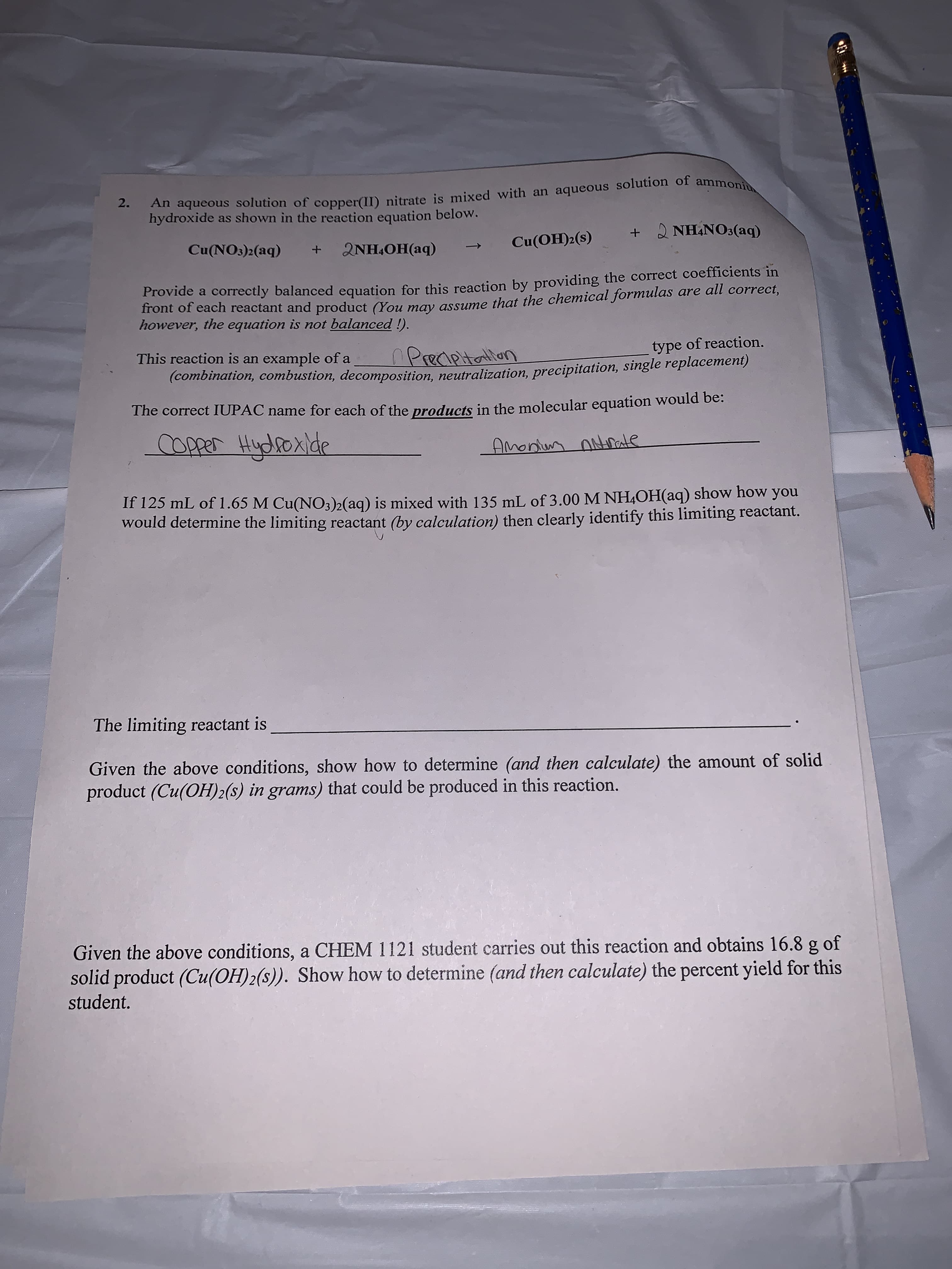 2.
Anaqueous solution of copper(II) nitrate is mixed with an aqueous solution of ammoni
hydroxide as shown in the reaction equation below.
+ NHANO3(aq)
Cu(OH)2(s)
Cu(NOs)2(aq)
2NH OH(aq)
+
Provide a correctly balanced equation for this reaction by providing the correct coefficients in
front of each reactant and product (You may assume that the chemical formulas are all correct,
however, the equation is not balanced !).
Preaptallan
(combination, combustion, decomposition, neutralization, precipitation, single replacement)
This reaction is an example of a
type of reaction.
The correct IUPAC name for each of the products in the molecular equation would be:
OPper Hydoxlde
AMonn nde
If 125 mL of 1.65 M Cu(NO3)2(aq) is mixed with 135 mL of 3.00 M NH4OH(aq) show how you
would determine the limiting reactant (by calculation) then clearly identify this limiting reactant.
The limiting reactant is
Given the above conditions, show how to determine (and then calculate) the amount of solid
product (Cu(OH)2(s) in grams) that could be produced in this reaction.
Given the above conditions, a CHEM 1121 student carries out this reaction and obtains 16.8 g of
solid product (Cu(OH)2(s)). Show how to determine (and then calculate) the percent yield for this
student.
