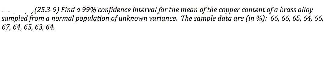 (25.3-9) Find a 99% confidence interval for the mean of the copper content of a brass alloy
sampled from a normal population of unknown variance. The sample data are (in %): 66, 66, 65, 64, 66,
67, 64, 65, 63, 64.
