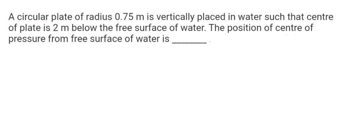 A circular plate of radius 0.75 m is vertically placed in water such that centre
of plate is 2 m below the free surface of water. The position of centre of
pressure from free surface of water is
