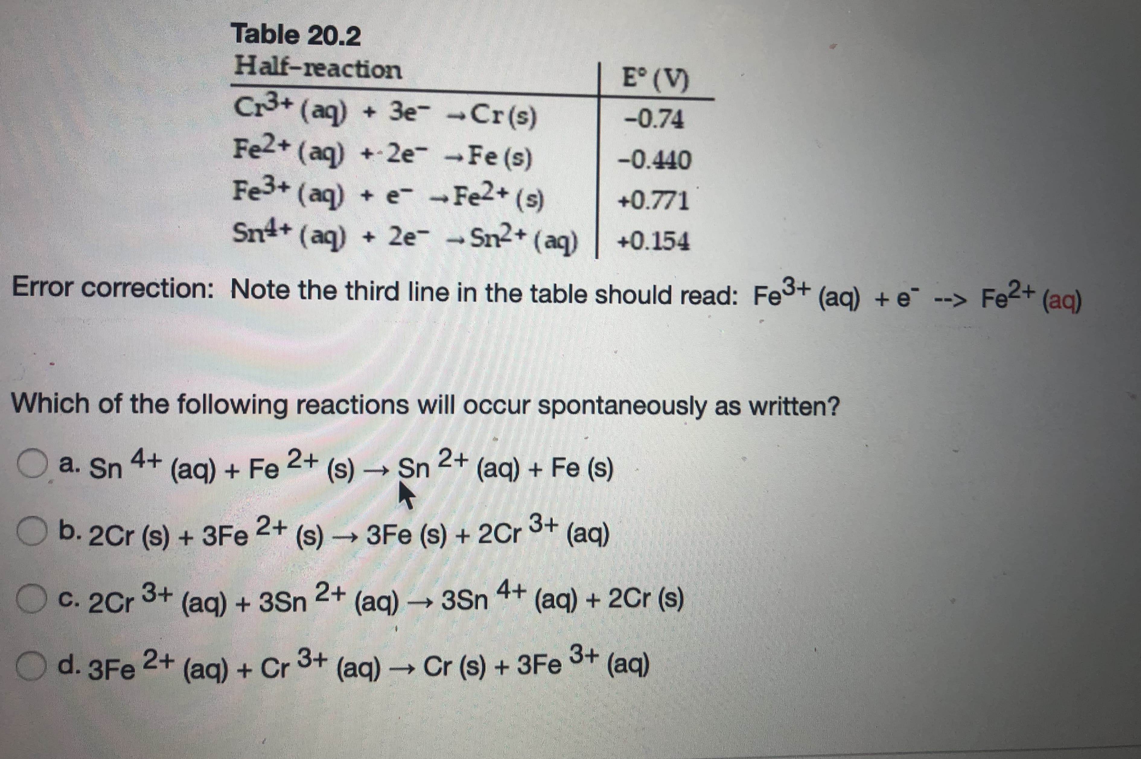 Table 20.2
Half-reaction
E° (V)
Cr3+ (aq) + 3e--Cr(s)
Fe2+ (aq) + 2e -Fe (s)
Fe3+ (aq) + e-Fe2+ (s)
Sn+ (aq) +
-0.74
-0.440
+0.771
+ 2e- - Sn2+ (aq)
+0.154
Error correction: Note the third line in the table should read: Fe3+ (ag) + e¯ --> Fe2+ (ag)
Which of the following reactions will occur spontaneously as written?
O a. Sn
4+
2+
(ag) + Fe (s) Sn
2+
(aq) + Fe (s)
Ob. 2Cr (s) + 3Fe
2+
(s)→
3Fe (s) + 2Cr 3+
(aq)
3+
2+
4+ (ag) + 2Cr (s)
C. 2Cr (aq) – 3Sn
(aq)+3Sn
2+
d. 3Fe
(aq) + Cr
3+ (ag) – Cr (s) + 3Fe
3+
(aq)
