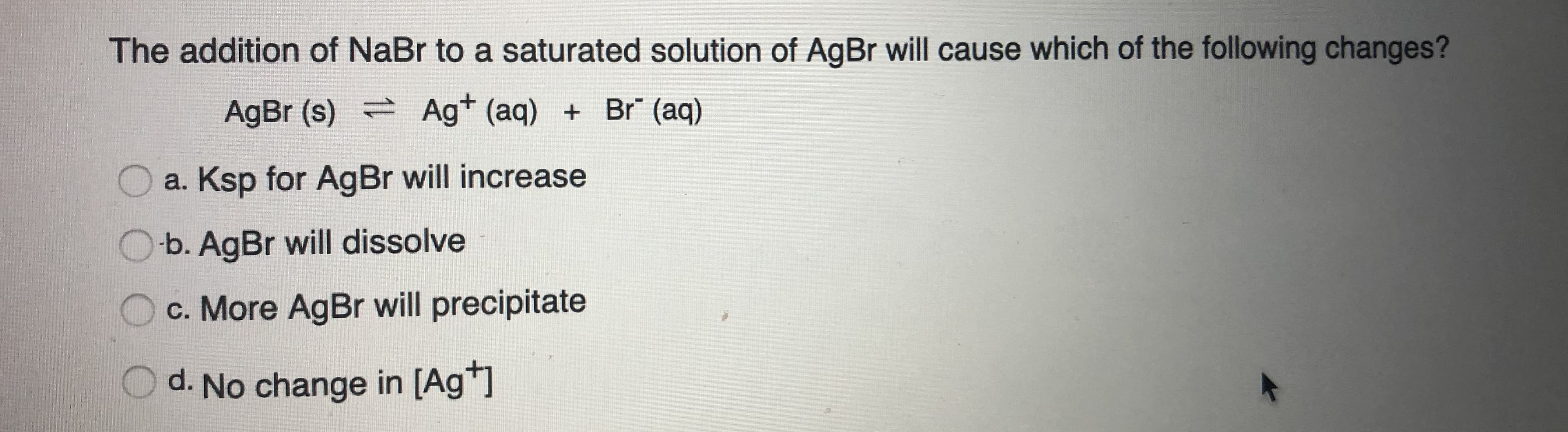 The addition of NaBr to a saturated solution of AgBr will cause which of the following changes?
AgBr (s) Ag+ (aq) + Br" (aq)
a. Ksp for AgBr will increase
O-b. AgBr will dissolve
c. More AgBr will precipitate
d. No change in [Ag*]
