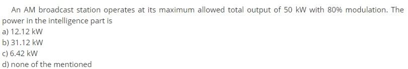 An AM broadcast station operates at its maximum allowed total output of 50 kW with 80% modulation. The
power in the intelligence part is
a) 12.12 kW
b) 31.12 kW
c) 6.42 kW
d) none of the mentioned
