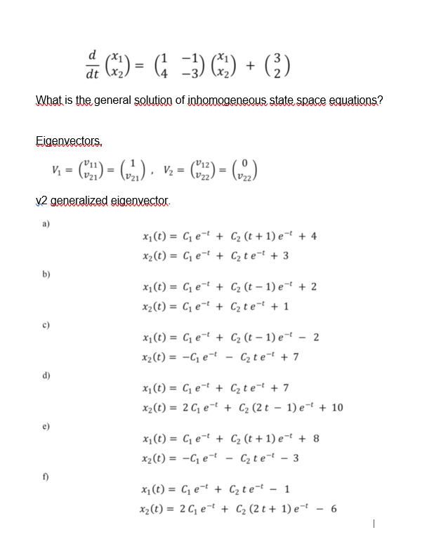 d
a G) = G )) + G)
dt
What is the general solution of inhomogeneous state space equations?
Eigenvectors.
) = ), v. = C) = ()
V2 generalized sigenvector.
x1(t) = C, e¬t + C2 (t + 1) e¬t + 4
x2(t) = C, e¬t + C2 t e=t + 3
b)
x1(t) = C, e¬t + C2 (t – 1) e¬t + 2
x2(t) = C, e¬t + C2 t e¬t + 1
x1(t) = C, e¬t + C2 (t – 1) e¬t –- 2
x2(t) = -C e¬t - C2 te¬t + 7
d)
x1(t) = C, e¬t + C2t e¬t + 7
x2(t) = 2 C, e¬t + C2 (2 t – 1) e-t + 10
x1(t) = C, e¬t + C2 (t + 1) e¬t + 8
x2(t) = -C e¬t
Cz t e=t
3
x1 (t) = C, e¬t + C2t e¬t - 1
x2(t) = 2 C, e¬t + C2 (2 t + 1) e¬t - 6
