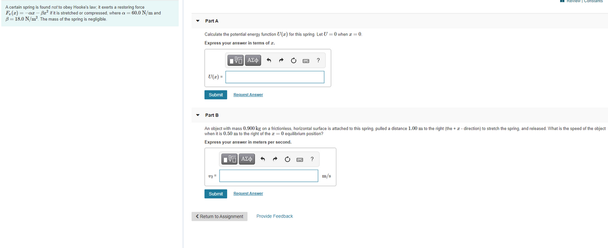 ### Hooke's Law and Nonlinear Springs

#### Problem Statement:
A certain spring is found not to obey Hooke's law; it exerts a restoring force \( F_{x}(z) = -\alpha z - \beta z^{3} \) if it is stretched or compressed, where \( \alpha = 60.0 \, \text{N/m} \) and \( \beta = 18.0 \, \text{N/m}^2 \). The mass of the spring is negligible.

#### Part A:

**Question:**  
Calculate the potential energy function \( U(z) \) for this spring. Let \( U = 0 \) when \( z = 0 \).

**Instruction:**  
Express your answer in terms of \( z \).

**Input Field:**  
\( U(z) = \) [Input box with mathematical symbols and functions toolbar]

**Submission Button:**  
"Submit"

**Request Answer Button:**  
"Request Answer"


#### Part B:

**Question:**  
An object with mass \( 0.900 \, \text{kg} \) on a frictionless, horizontal surface is attached to this spring, pulled a distance \( 1.00 \, \text{m} \) to the right (the \( +z \)-direction) to stretch the spring, and released. What is the speed of the object when it is \( 0.50 \, \text{m} \) to the right of the \( z = 0 \) equilibrium position?

**Instruction:**  
Express your answer in meters per second.

**Input Field:**  
\( v_z = \) [Input box with mathematical symbols and functions toolbar] \( \text{m/s} \)

**Submission Button:**  
"Submit"

**Request Answer Button:**  
"Request Answer"

---

**Footer Section:**

**Buttons:**
"Return to Assignment"  
"Provide Feedback"

---

This problem involves understanding the dynamics of a nonlinear spring, specifically requiring the calculation of the potential energy function and subsequently determining the speed of an object attached to the spring. Ensure you thoroughly analyze the force equation given and apply principles of energy conservation for solving Part B.