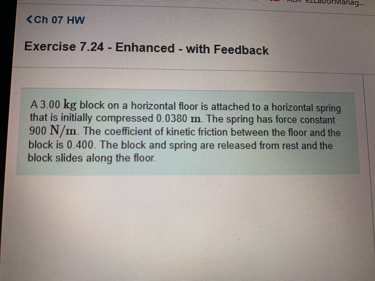 ## Ch 07 HW

### Exercise 7.24 - Enhanced - with Feedback

A 3.00 kg block on a horizontal floor is attached to a horizontal spring that is initially compressed 0.0380 m. The spring has a force constant of 900 N/m. The coefficient of kinetic friction between the floor and the block is 0.400. The block and spring are released from rest, and the block slides along the floor.