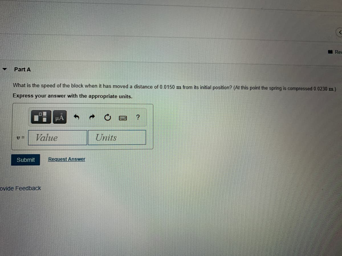 ### Physics Problem Solving: Kinematics and Spring Compression

**Problem Statement:**

**Part A:**
What is the speed of the block when it has moved a distance of 0.0150 m from its initial position? (At this point, the spring is compressed 0.0230 m.)

**Instructions:**
Express your answer with the appropriate units.

**Answer Input Section:**
- v = [Value] [Units]

**Action Buttons:**
- **Submit**
- **Request Answer**

**User Interface Elements:**
- **Graph / Diagram Icons**: These icons may be used to interact with graphs or diagrams related to the problem.
- **Refresh / Reset Icon**: This icon allows users to reset their work or refresh the problem page.
- **Help Icon**: Click this for additional guidance or hints.
- **Input Fields**: Specific fields for entering the numeric value and corresponding units for the speed of the block.

By solving this problem, students will apply principles of mechanics involving the kinematics of an object and the effect of spring compression.