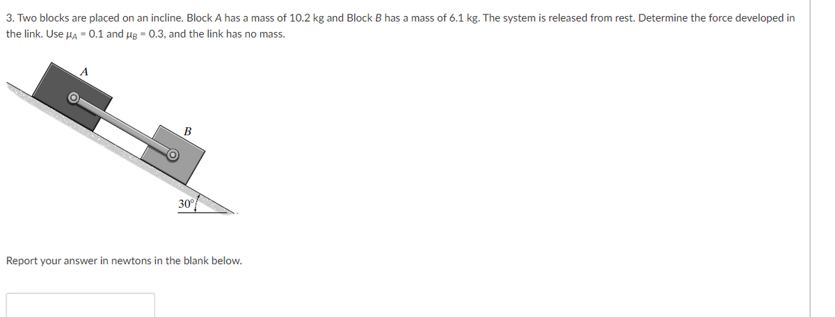 3. Two blocks are placed on an incline. Block A has a mass of 10.2 kg and Block B has a mass of 6.1 kg. The system is released from rest. Determine the force developed in
the link. Use ug = 0.1 and µg = 0.3, and the link has no mass.
30°
Report your answer in newtons in the blank below.
